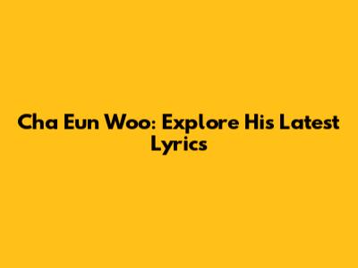 Cha Eun Woo: Explore His Latest Lyrics