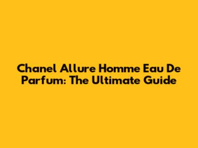 Chanel Allure Homme Eau De Parfum: The Ultimate Guide