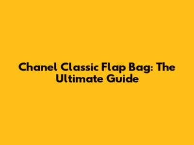 Chanel Classic Flap Bag: The Ultimate Guide