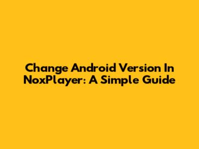 Change Android Version In NoxPlayer: A Simple Guide