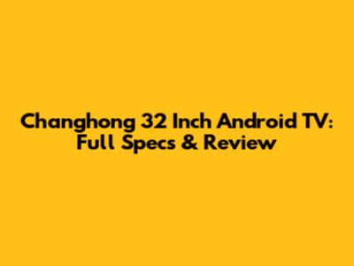 Changhong 32 Inch Android TV: Full Specs & Review