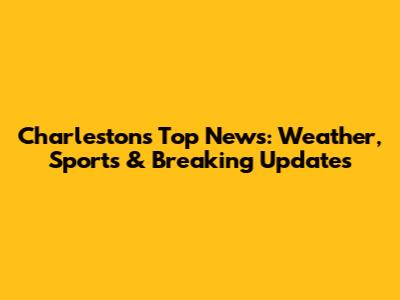 Charleston's Top News: Weather, Sports & Breaking Updates