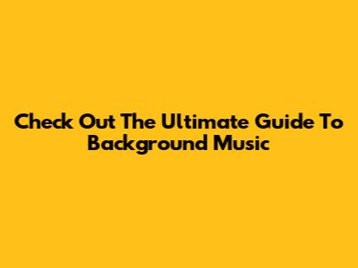 Check Out The Ultimate Guide To Background Music