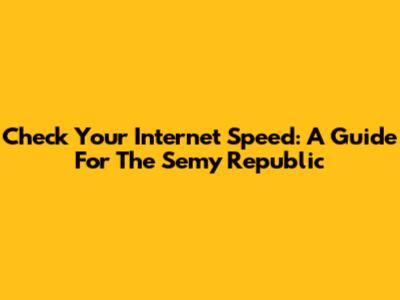 Check Your Internet Speed: A Guide For The Semy Republic