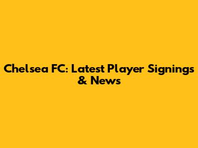 Chelsea FC: Latest Player Signings & News