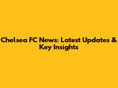 Chelsea FC News: Latest Updates & Key Insights