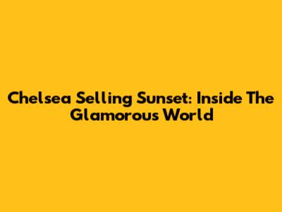 Chelsea Selling Sunset: Inside The Glamorous World