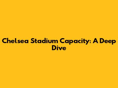 Chelsea Stadium Capacity: A Deep Dive