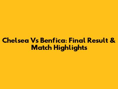 Chelsea Vs Benfica: Final Result & Match Highlights
