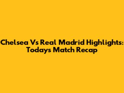 Chelsea Vs Real Madrid Highlights: Today's Match Recap