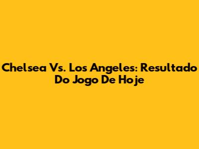 Chelsea Vs. Los Angeles: Resultado Do Jogo De Hoje