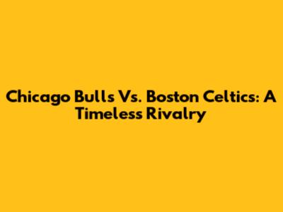 Chicago Bulls Vs. Boston Celtics: A Timeless Rivalry