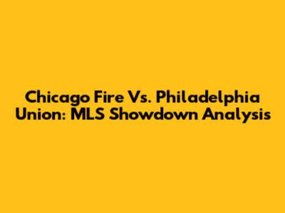 Chicago Fire Vs. Philadelphia Union: MLS Showdown Analysis