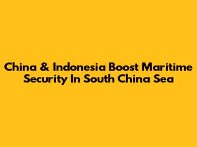 China & Indonesia Boost Maritime Security In South China Sea