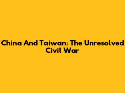 China And Taiwan: The Unresolved Civil War