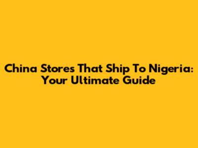 China Stores That Ship To Nigeria: Your Ultimate Guide
