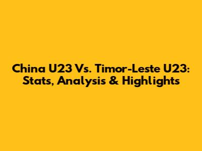 China U23 Vs. Timor-Leste U23: Stats, Analysis & Highlights