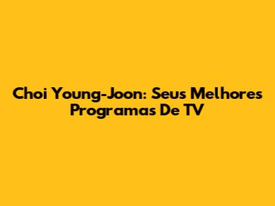 Choi Young-Joon: Seus Melhores Programas De TV