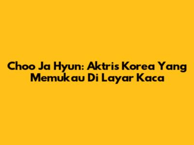 Choo Ja Hyun: Aktris Korea Yang Memukau Di Layar Kaca