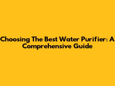 Choosing The Best Water Purifier: A Comprehensive Guide