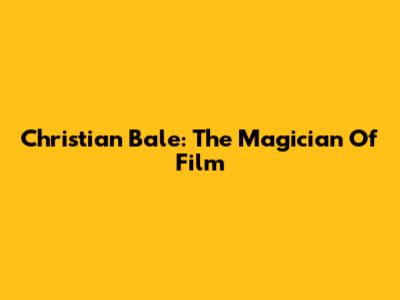 Christian Bale: The Magician Of Film
