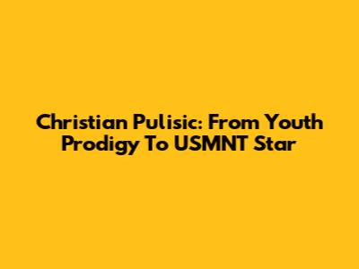 Christian Pulisic: From Youth Prodigy To USMNT Star