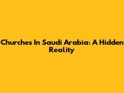 Churches In Saudi Arabia: A Hidden Reality