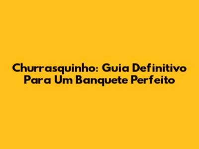 Churrasquinho: Guia Definitivo Para Um Banquete Perfeito