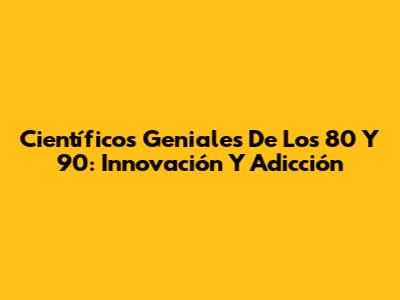 Científicos Geniales De Los 80 Y 90: Innovación Y Adicción