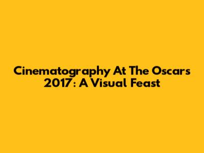 Cinematography At The Oscars 2017: A Visual Feast