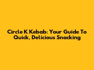 Circle K Kebab: Your Guide To Quick, Delicious Snacking