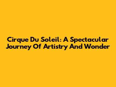 Cirque Du Soleil: A Spectacular Journey Of Artistry And Wonder