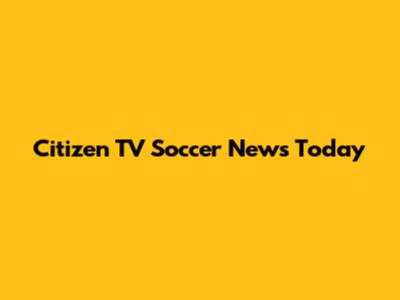 Citizen TV Soccer News Today