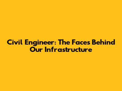 Civil Engineer: The Faces Behind Our Infrastructure