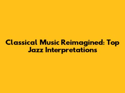 Classical Music Reimagined: Top Jazz Interpretations