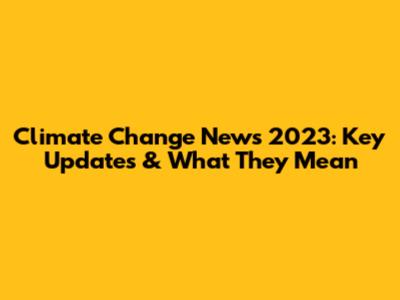 Climate Change News 2023: Key Updates & What They Mean