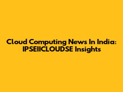 Cloud Computing News In India: IPSEIICLOUDSE Insights