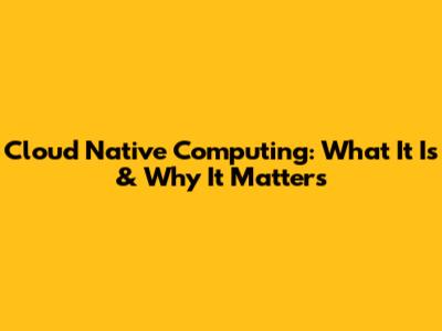 Cloud Native Computing: What It Is & Why It Matters