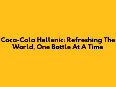 Coca-Cola Hellenic: Refreshing The World, One Bottle At A Time