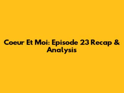 Coeur Et Moi: Episode 23 Recap & Analysis