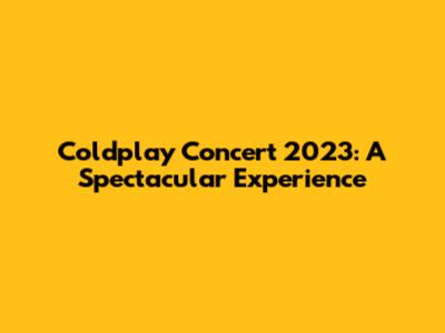 Coldplay Concert 2023: A Spectacular Experience