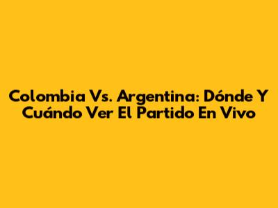 Colombia Vs. Argentina: Dónde Y Cuándo Ver El Partido En Vivo