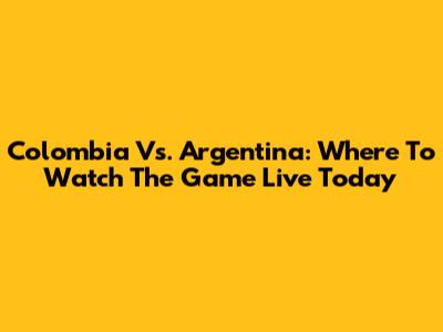 Colombia Vs. Argentina: Where To Watch The Game Live Today