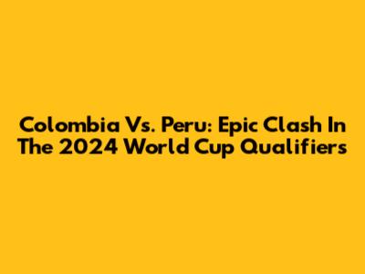 Colombia Vs. Peru: Epic Clash In The 2024 World Cup Qualifiers
