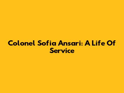 Colonel Sofia Ansari: A Life Of Service