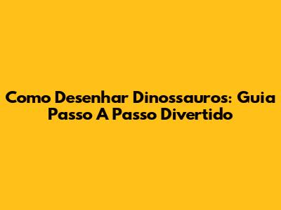 Como Desenhar Dinossauros: Guia Passo A Passo Divertido