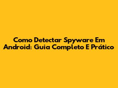 Como Detectar Spyware Em Android: Guia Completo E Prático
