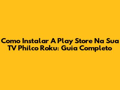 Como Instalar A Play Store Na Sua TV Philco Roku: Guia Completo