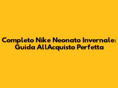 Completo Nike Neonato Invernale: Guida All'Acquisto Perfetta