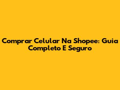 Comprar Celular Na Shopee: Guia Completo E Seguro